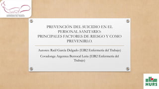 PREVENCIÓN DEL SUICIDIO EN EL
PERSONAL SANITARIO:
PRINCIPALES FACTORES DE RIESGO Y COMO
PREVENIRLO.
Autores: Raúl García Delgado (EIR2 Enfermería del Trabajo)
Covadonga Argentea Berrocal Leria (EIR2 Enfermería del
Trabajo)
 