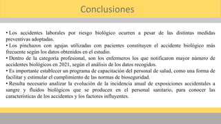 Conclusiones
• Los accidentes laborales por riesgo biológico ocurren a pesar de las distintas medidas
preventivas adoptadas.
• Los pinchazos con agujas utilizadas con pacientes constituyen el accidente biológico más
frecuente según los datos obtenidos en el estudio.
• Dentro de la categoría profesional, son los enfermeros los que notificaron mayor número de
accidentes biológicos en 2021, según el análisis de los datos recogidos.
• Es importante establecer un programa de capacitación del personal de salud, como una forma de
facilitar y estimular el cumplimiento de las normas de bioseguridad.
• Resulta necesario analizar la evolución de la incidencia anual de exposiciones accidentales a
sangre y fluidos biológicos que se producen en el personal sanitario, para conocer las
características de los accidentes y los factores influyentes.
 