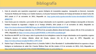 Bibliografía
1. Guía de actuación ante exposición ocupacional a agentes biológicos de transmisión sanguínea [monografía en Internet]. Asociación
Nacional de Medicina del Trabajo en el Ámbito Sanitario y la Escuela Nacional de Medicina del Trabajo del Instituto de Salud Carlos III;
2012 [citado el 17 de noviembre de 2021]. Disponible en: http://gesdoc.isciii.es/gesdoccontroller?action=download&id=29/05/2012-
d0f0d27170
2. Guía técnica para la evaluación y prevención de los riesgos relacionados con la exposición a agentes biológicos [monografía en Internet].
Instituto Nacional de Seguridad e Higiene en el Trabajo (INSHT); 2014 [citado el 17 de noviembre de 2021]. Disponible en:
https://www.insst.es/documents/94886/96076/agen_bio.pdf/f2f4067d-d489-4186-b5cd-994abd1505d9
3. Ley de Prevención de Riesgos Laborales. Ley 31/1995 de 8 de noviembre.(Boletín oficial del Estado, número 269, de 10 de noviembre de
1995) . Disponible en: https://www.boe.es/buscar/pdf/1995/BOE-A-1995-24292-consolidado.pdf
4. Real Decreto 664/1997, de 12 de mayo, sobre la protección de los trabajadores contra los riesgos relacionados con la exposición a agentes
biológicos durante el trabajo. (Boletín oficial del Estado, número 124, de 24 de mayo de 1997). Disponible en:
https://www.boe.es/buscar/act.php?id=BOE-A-1997-11144
5. Padrón Vega Y, Moreno Pérez S, Márquez Ferrer A, González Valdés L, Pérez Hernández F. Accidentalidad laboral en expuestos a riesgos
biológicos en instituciones de salud. Rev Ciencias Médicas Pinar del Río [citado el 22 de noviembre de 2021]; 21(2). Disponible en:
http://scielo.sld.cu/scielo.php?pid=S1561-31942017000200008&script=sci_arttext&tlng=en
 