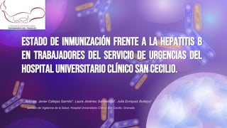 ESTADO DE INMUNIZACIÓN FRENTE A LA HEPATITIS B
EN TRABAJADORES DEL SERVICIO DE URGENCIAS DEL
HOSPITAL UNIVERSITARIOCLÍNICO SAN CECILIO.
Autores: Javier Callejas Garrido1, Laura Jiménez Sampelayo1, Julia Enriquez Bullejos1
1 Servicio de Vigilancia de la Salud, Hospital Universitario Clínico San Cecilio, Granada.
 