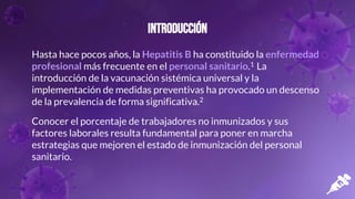 Introducción
Hasta hace pocos años, la Hepatitis B ha constituido la enfermedad
profesional más frecuente en el personal sanitario.1 La
introducción de la vacunación sistémica universal y la
implementación de medidas preventivas ha provocado un descenso
de la prevalencia de forma significativa.2
Conocer el porcentaje de trabajadores no inmunizados y sus
factores laborales resulta fundamental para poner en marcha
estrategias que mejoren el estado de inmunización del personal
sanitario.
 