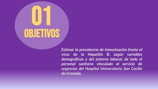 Objetivos
01
Estimar la prevalencia de inmunización frente al
virus de la Hepatitis B, según variables
demográficas y del entorno laboral, de todo el
personal sanitario vinculado al servicio de
urgencias del Hospital Universitario San Cecilio
de Granada.
 