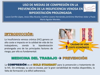 La Insuficiencia venosa crónica (IVC) genera un
alto coste e impacto en la calidad de vida de los
trabajadores, siendo la bipedestación
prolongada uno de los principales factores de
riesgo; por ello es fundamental:
CALIDAD DE VIDA
COSTE ECONÓMICO
La es el para la prevención y tratamiento de
la IVC. Sin embargo, su uso es escaso, por la gran variabilidad de medias disponibles, la
falta de formación y la difícil adherencia.
USO DE MEDIAS DE COMPRESIÓN EN LA
PREVENCIÓN DE LA INSUFICIENCIA VENOSA EN
BIPEDESTACIÓN PROLONGADA
Laura Carrillo López, Jesús Alba Alcaráz, Cynthia Lozano Hernández,Jerónimo Martínez Jódar y Paula
María Aguilar Morales.
 