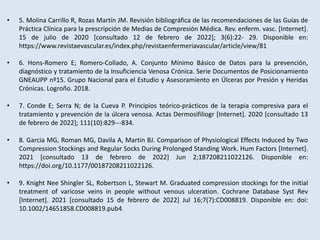 • 5. Molina Carrillo R, Rozas Martín JM. Revisión bibliográfica de las recomendaciones de las Guías de
Práctica Clínica para la prescripción de Medias de Compresión Médica. Rev. enferm. vasc. [Internet].
15 de julio de 2020 [consultado 12 de febrero de 2022]; 3(6):22- 29. Disponible en:
https://www.revistaevascular.es/index.php/revistaenfermeriavascular/article/view/81
• 6. Hons-Romero E; Romero-Collado, A. Conjunto Mínimo Básico de Datos para la prevención,
diagnóstico y tratamiento de la Insuficiencia Venosa Crónica. Serie Documentos de Posicionamiento
GNEAUPP nº15. Grupo Nacional para el Estudio y Asesoramiento en Úlceras por Presión y Heridas
Crónicas. Logroño. 2018.
• 7. Conde E; Serra N; de la Cueva P. Principios teórico-prácticos de la terapia compresiva para el
tratamiento y prevención de la úlcera venosa. Actas Dermosifiliogr [Internet]. 2020 [consultado 13
de febrero de 2022]; 111(10):829---834.
• 8. Garcia MG, Roman MG, Davila A, Martin BJ. Comparison of Physiological Effects Induced by Two
Compression Stockings and Regular Socks During Prolonged Standing Work. Hum Factors [Internet].
2021 [consultado 13 de febrero de 2022] Jun 2;187208211022126. Disponible en:
https://doi.org/10.1177/00187208211022126.
• 9. Knight Nee Shingler SL, Robertson L, Stewart M. Graduated compression stockings for the initial
treatment of varicose veins in people without venous ulceration. Cochrane Database Syst Rev
[Internet]. 2021 [consultado 15 de febrero de 2022] Jul 16;7(7):CD008819. Disponible en: doi:
10.1002/14651858.CD008819.pub4.
 