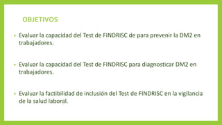 OBJETIVOS
• Evaluar la capacidad del Test de FINDRISC de para prevenir la DM2 en
trabajadores.
• Evaluar la capacidad del Test de FINDRISC para diagnosticar DM2 en
trabajadores.
• Evaluar la factibilidad de inclusión del Test de FINDRISC en la vigilancia
de la salud laboral.
 
