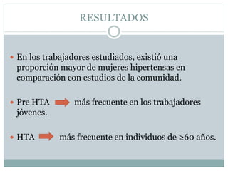 RESULTADOS
 En los trabajadores estudiados, existió una
proporción mayor de mujeres hipertensas en
comparación con estudios de la comunidad.
 Pre HTA más frecuente en los trabajadores
jóvenes.
 HTA más frecuente en individuos de ≥60 años.
 