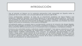 INTRODUCCIÓN
• Tras el alcohol, el tabaco es la sustancia psicoactiva más consumida en España entre la
población de 15 a 64 años, con una prevalencia de consumo del 70,0%1.
• Como profesionales sanitarios, se trata de un importante problema de Salud Pública que
podemos y debemos abordar, y el ámbito laboral es un escenario externo perfecto. Vivimos en
una sociedad en donde fumar forma parte de nuestra cultura intrínseca2. Extrapolar este hábito
desde el punto de vista de la Prevención de Riesgos Laborales, supondría una inversión de futuro
segura tanto para el empresario como para el trabajador.
• Actualmente existe un aumento de la concienciación social en el consumo de drogas ilegales,
pero las drogas legales se resisten3. Es necesario considerar al tabaco y al alcohol como partes de
estas sustancias dañinas que provocan un incremento de la morbilidad y mortalidad evitables4.
• Fumar es una costumbre social y cultural en nuestra sociedad3. Y eso que su consumo es una de
las principales causas prevenibles de enfermedad y muerte del mundo5. Factor de riesgo que
desencadena múltiples enfermedades. Este consumo, ha generado discapacidades a corto,
medio y largo plazo, repercutiendo en la economía y en el ámbito laboral. Se estima que los
fumadores crónicos pueden perder entre 20 y 25 años de vida con este hábito tóxico6. Todo esto
nos lleva a generar unos altos costes para el sector de la salud, aumentando la enfermedad y
muerte de la población en edad productiva7.
 