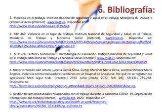 1. Violencia en el trabajo. Instituto nacional de seguridad y salud en el trabajo, Ministerio de Trabajo y
Economía Social [Internet]. www.insst.es. Disponible en:
https://www.insst.es/violencia-en-el-trabajo.
2. NTP 489: Violencia en el lugar de Trabajo. Instituto Nacional de Seguridad y Salud en el Trabajo,
Ministerio de Trabajo y Economía Social [Internet]. www.insst.es. Disponible en:
https://www.insst.es/documents/94886/191012/NTP+489+Violencia+en+el+lugar+de+trabajo.pdf/2ffefd
10-d646-4592-8dae-488e67d9db23?version=1.0
3. NTP 926: Factores psicosociales: metodología de evaluación. Instituto Nacional de Seguridad y Salud
en el Trabajo, Ministerio de Trabajo y Economía Social [Internet]. www.insst.es. Disponible en:
https://www.insst.es/documents/94886/326879/926w.pdf/cdecbd91-70e8-4cac-b353-9ea39340e699
4. Mayorca Yancán Iván Arturo, Lucena García Silvia, Cortés Martínez María Elena, Lucerna Méndez María
Ángeles. Violencia contra trabajadores sanitarios en un hospital de Andalucia: Por qué no se registran las
agresiones? Med. segur. trab. [Internet]. 2013 Junio [citado 2022 Feb 28]; 59(231): 235-258.
Disponible en:
https://scielo.isciii.es/scielo.php?script=sci_arttext&pid=S0465-546X2013000200005&lng=en.
5. Gestión riesgos psicosociales relacionados con el trabajo durante la pandemia COVID -19. Organización
Internacional del trabajo [Internet]. www.ilo.org. 2020. Disponible en:
https://www.ilo.org/global/topics/safety-and-health-at-work/resources-
library/publications/WCMS_763314/lang--es/index.ht.
6. Bibliografía:
 