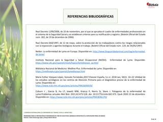 Real Decreto 1299/2006, de 10 de noviembre, por el que se aprueba el cuadro de enfermedades profesionales en
el sistema de la Seguridad Social y se establecen criterios para su notificación y registro. (Boletín Oficial del Estado
núm. 302, de 19 de diciembre de 2006)
Real Decreto 664/1997, de 12 de mayo, sobre la protección de los trabajadores contra los riesgos relacionados
con la exposición a agentes biológicos durante el trabajo. (Boletín Oficial del Estado núm. 124, de 24/05/1997)
Neiker: La enfermedad de Lyme en Europa. Disponible en: http://www.blogsanidadanimal.com/tag/enfermedad-
de-lyme/
Instituto Nacional para la Seguridad y Salud Ocupacional (NIOSH). Enfermedad de Lyme. Disponible:
https://www.cdc.gov/spanish/niosh/topics/lymedisease_sp.html
Biblioteca Nacional de Medicina. Medline Plus. Enfermedad de Lyme. Disponible en:
https://medlineplus.gov/spanish/lymedisease.html
María Esther Vázquez-López, Gonzalo Fernández,2017 Elsevier España, S.L.U. 2018 Jan; 50(1): 16–22 Utilidad de
los estudios serológicos en los centros de Atención Primaria para el diagnóstico precoz de la enfermedad de
Lyme. Disponible en:
https://www.ncbi.nlm.nih.gov/pmc/articles/PMC6836939/
Coburn J , García B, Hu LT, Jewett MW, Kraiczy P, Norris SJ, Skare J. Patogenia de la enfermedad de
Lyme.Problemas actuales Mol Biol. 2021;42:473-518. doi: 10.21775/cimb.042.473. Epub 2020 23 de diciembre.
Disponible en: https://www.ncbi.nlm.nih.gov/pmc/articles/PMC8046170/
REFERENCIAS BIBLIOGRÁFICAS
I CONGRESO INTERNACIONAL DE ENFERMERÍA DEL TRABAJO. SEVILLA, MARZO 2022
PROGRAMA PARA LA PREVENCIÓN DE ENFERMEDAD DE LYME EN COLECTIVOS LABORALES EXPUESTOS DE LA DIPUTACIÓN FORAL DE BIZKAIA
Autoras: Iratxe Intxaurraga López y Amaya Martín Benzal
10 de 10
 