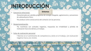 INTRODUCCIÓN
• Cansancio emocional
•Caracterizado por pérdida progresiva de energía, desgaste, agotamiento y sensaciones
de sobreesfuerzo físico.
•Se produce como consecuencia del contacto con las personas.
• Despersonalización
•Se manifiesta con actitudes negativas, respuestas de irritabilidad y pérdida de
motivación hacia los demás y el trabajo.
• Falta de realización personal
• Declive en el sentimiento de competencia y éxito en el trabajo, con evaluación
negativa hacia uno mismo.
3. Medina M.L., Medina M.G., Gauna N., Molfino L., Merino L. Prevalencia del síndrome de burnout en residentes de Pediatría de un hospital. Revista Inv Ed
Med. 2017;6:160–168. [consultado 1 Ago 2018] Disponible en: http://riem.facmed.unam.mx/sites/all/archivos/A6Num23/04_AO_Prevalencia.pdf. [Google
Scholar] [Ref list]
4 Arayago R., González A., Limongi M., Guevara H. Síndrome de Burnout en residentes y especialistas de anestesiología. Rev Salus UC. 2016;20:13–21. [consultado 7
Ago 2018] Disponible en: http://www.scielo.org.ve/pdf/s/v20n1/art04.pdf. [Google Scholar] [Ref list]
Síntomas
 