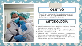 OBJETIVO
Resumir los resultados de los estudios existentes en
la literatura sobre los factores de riesgo del Síndrome
del Burnout en profesionales sanitarios.
METODOLOGÍA
• Revisión de publicaciones, en inglés o español, sobre el
burnout en el colectivo sanitario.
• Bases de datos de PubMed, Google Académico y Scielo.
• Últimos 5 años (2017-2022).
• Palabras clave «Síndrome burnout», «Profesionales
Sanitarios» y los operadores booleanos AND y OR.
• Se ha seleccionado un total de 244 estudios. Entre ellos
destacamos 8 artículos por su relevancia.
 