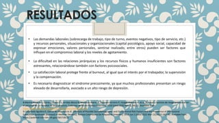 RESULTADOS
• Las demandas laborales (sobrecarga de trabajo, tipo de turno, eventos negativos, tipo de servicio, etc.)
y recursos personales, situacionales y organizacionales (capital psicológico, apoyo social, capacidad de
expresar emociones, valores personales, sentirse realizado, entre otros) pueden ser factores que
influyan en el compromiso laboral y los niveles de agotamiento.
• La dificultad en las relaciones jerárquicas y los recursos físicos y humanos insuficientes son factores
estresantes, relacionándose también con factores psicosociales.
• La satisfacción laboral protege frente al burnout, al igual que el interés por el trabajador, la supervisión
y la compensación.
• Es necesario diagnosticar el síndrome precozmente, ya que muchos profesionales presentan un riesgo
elevado de desarrollarla, asociado a un alto riesgo de depresión.
8.Merino-Plaza M-J, Carrera-Hueso F-J, Arribas-Boscá N, Martínez-Asensi A, Vázquez-Ferreiro P, Vargas-Morales A, et al. Burnout y factores de riesgo psicosocial en
el personal de un hospital de larga estancia. Cadernos de Saúde Pública [Internet]. 2018 [cited 2020 Nov 3];34(11). Available from:
https://www.scielosp.org/pdf/csp/2018.v34n11/e00189217/es
9.Castañeda Aguilera E, García de Alba García JE. [Analysis of Possible Sociodemographic and Occupational Risk Factors and the Prevalence of Professional
Exhaustion Syndrome (Burnout) in Mexican Dentists]. Revista Colombiana De Psiquiatria [Internet]. 2013 Jun 1 [cited 2022 Mar 12];42(2):182–90. Available from:
https://pubmed.ncbi.nlm.nih.gov/26572813/
 
