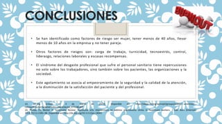 CONCLUSIONES
• Se han identificado como factores de riesgo ser mujer, tener menos de 40 años, llevar
menos de 10 años en la empresa y no tener pareja.
• Otros factores de riesgos son: carga de trabajo, turnicidad, tecnoestrés, control,
liderazgo, relaciones laborales y escasas recompensas.
• El síndrome del desgaste profesional que sufre el personal sanitario tiene repercusiones
no solo sobre los trabajadores, sino también sobre los pacientes, las organizaciones y la
sociedad.
• Este agotamiento se asocia al empeoramiento de la seguridad y la calidad de la atención,
a la disminución de la satisfacción del paciente y del profesional.
13. oit.org. [citado el 3 de marzo de 2022]. Disponible en: https://www.ilo.org/wcmsp5/groups/public/---americas/---
rolima/documents/genericdocument/wcms_475146.pdf
14. Phillips CS, Becker H. Systematic Review: Expressive arts interventions to address psychosocial stress in healthcare workers. J Adv Nurs [Internet].
2019;75(11):2285–98. Disponible en: http://dx.doi.org/10.1111/jan.14043
 