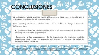 CONCLUSIONES
La satisfacción laboral protege frente al burnout, al igual que el interés por el
trabajador, la supervisión y la compensación.
Es interesante profundizar en el conocimiento de los factores de riesgo de desarrollo
de Burnout para:
• Elaborar un perfil de riesgo que identifique a los más propensos a padecerlo,
crucial para avanzar en su prevención.
•Concienciar a las organizaciones de la importancia de implantar medidas
preventivas para evitar la aparición del burnout y mejorar la salud de
los profesionales sanitarios.
15. Jiménez Barrero E, Caicedo Moreno S, Joven Arias RE, Pulido Gil JA. Factores
de riesgo psicosocial y síndrome de burnout en trabajadores de una empresa dedicada a la recreación y el entretenimiento educativo infantil en Bogotá D.C. Rev
Univ Ind Santander Salud [Internet]. 2015 [citado el 4 de marzo de 2022];47(1):47–60.
Disponible en: http://www.scielo.org.co/scielo.php?script=sci_arttext&pid=S0121- 08072015000100007
 