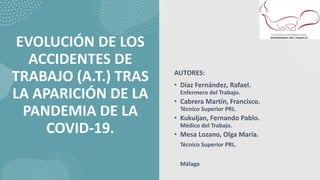 EVOLUCIÓN DE LOS
ACCIDENTES DE
TRABAJO (A.T.) TRAS
LA APARICIÓN DE LA
PANDEMIA DE LA
COVID-19.
AUTORES:
• Díaz Fernández, Rafael.
Enfermero del Trabajo.
• Cabrera Martín, Francisco.
Técnico Superior PRL.
• Kukuljan, Fernando Pablo.
Médico del Trabajo.
• Mesa Lozano, Olga María.
Técnico Superior PRL.
Málaga
 