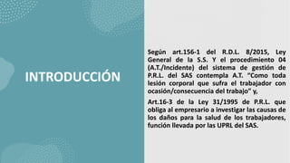 INTRODUCCIÓN
Según art.156-1 del R.D.L. 8/2015, Ley
General de la S.S. Y el procedimiento 04
(A.T./Incidente) del sistema de gestión de
P.R.L. del SAS contempla A.T. “Como toda
lesión corporal que sufra el trabajador con
ocasión/consecuencia del trabajo” y,
Art.16-3 de la Ley 31/1995 de P.R.L. que
obliga al empresario a investigar las causas de
los daños para la salud de los trabajadores,
función llevada por las UPRL del SAS.
 