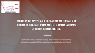 MEDIDAS DE APOYO A LA LACTANCIA MATERNA EN EL
LUGAR DE TRABAJO PARA MUJERES TRABAJADORAS.
REVISIÓN BIBLIOGRÁFICA.
Eva María Encabo López , R1 Enfermería del trabajo, Hospital Universitario de Getafe (Madrid).
Cristina Gómez-Jareño Castro, R1 Enfermería del trabajo, Hospital Clínico San Carlos (Madrid).
 