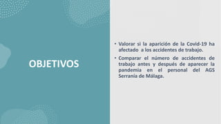 OBJETIVOS
• Valorar si la aparición de la Covid-19 ha
afectado a los accidentes de trabajo.
• Comparar el número de accidentes de
trabajo antes y después de aparecer la
pandemia en el personal del AGS
Serranía de Málaga.
 