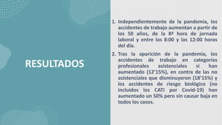 RESULTADOS
1. Independientemente de la pandemia, los
accidentes de trabajo aumentan a partir de
los 50 años, de la 8ª hora de jornada
laboral y entre las 8:00 y las 12:00 horas
del día.
2. Tras la aparición de la pandemia, los
accidentes de trabajo en categorías
profesionales asistenciales si han
aumentado (12’15%), en contra de las no
asistenciales que disminuyeron (18’15%) y
los accidentes de riesgo biológico (no
incluidos los CATI por Covid-19) han
aumentado un 50% pero sin causar baja en
todos los casos.
 
