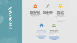 BIBLIOGRAFÍA BOE núm. 261. (2015). Real
Decreto Legislativo 8/2015,
de 30 de octubre, por el que
se aprueba el texto refundido
de la Ley General de la
Seguridad Social.
BOE núm. 269. (1995). Ley
31/1995, de 8 de noviembre,
de Prevención de Riesgos
Laborales.
Consejería de Salud y
Familias. (2022).
Procedimientos de
prevención de riesgos
laborales. Centros
Asistenciales. Procedimiento
04. Accidente de Trabajo e
Incidentes. Fase 3.
Consultado el: 08/02/2022.
Disponible en:
https://web.sas.junta-
andalucia.es/servicioandaluz
desalud/profesionales/preve
ncion-riesgos-
laborales/procedimientos-de-
prevencion-de-riesgos-
laborales-centros-
asistenciales.
INSST. (2022). NTP 0924.
Causas de accidentes:
clasificación y codificación –
Año 2011. Consultado el:
11/02/2022. Disponible en:
https://www.insst.es/docum
ents/94886/328579/924w.pd
f/45d94754-78f4-4953-96fd-
8ed019cfca37
 