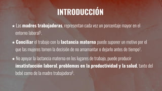 INTRODUCCIÓN
★ Las madres trabajadoras, representan cada vez un porcentaje mayor en el
entorno laboral5.
★ Conciliar el trabajo con la lactancia materna puede suponer un motivo por el
que las mujeres tomen la decisión de no amamantar o dejarlo antes de tiempo1.
★ No apoyar la lactancia materna en los lugares de trabajo, puede producir
insatisfacción laboral, problemas en la productividad y la salud, tanto del
bebé como de la madre trabajadora6.
 