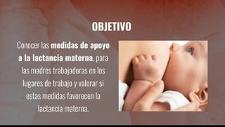 OBJETIVO
Conocer las medidas de apoyo
a la lactancia materna, para
las madres trabajadoras en los
lugares de trabajo y valorar si
estas medidas favorecen la
lactancia materna.
 