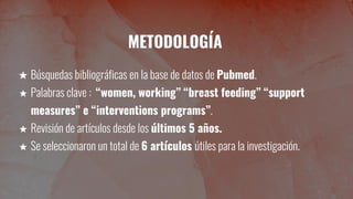 METODOLOGÍA
★ Búsquedas bibliográficas en la base de datos de Pubmed.
★ Palabras clave : “women, working” “breast feeding” “support
measures” e “interventions programs”.
★ Revisión de artículos desde los últimos 5 años.
★ Se seleccionaron un total de 6 artículos útiles para la investigación.
 