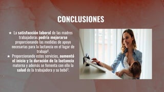 CONCLUSIONES
★ La satisfacción laboral de las madres
trabajadoras podría mejorarse
proporcionando las medidas de apoyo
necesarias para la lactancia en el lugar de
trabajo6.
★ Proporcionando estos servicios, aumentó
el inicio y la duración de la lactancia
materna y además se fomenta con ello la
salud de la trabajadora y su bebé3.
 