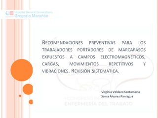 RECOMENDACIONES PREVENTIVAS PARA LOS
TRABAJADORES PORTADORES DE MARCAPASOS
EXPUESTOS A CAMPOS ELECTROMAGNÉTICOS,
CARGAS, MOVIMIENTOS REPETITIVOS Y
VIBRACIONES. REVISIÓN SISTEMÁTICA.
Virginia Valdazo Santamaría
Sonia Álvarez Paniagua
 