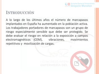 INTRODUCCIÓN
A lo largo de los últimos años el número de marcapasos
implantados en España ha aumentado en la población activa.
Los trabajadores portadores de marcapasos son un grupo de
riesgo especialmente sensible que debe ser protegido. Se
debe evaluar el riesgo en relación a la exposición a campos
electromagnéticos (CEM), vibraciones, movimientos
repetitivos y movilización de cargas.
 