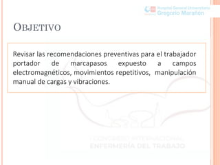 OBJETIVO
Revisar las recomendaciones preventivas para el trabajador
portador de marcapasos expuesto a campos
electromagnéticos, movimientos repetitivos, manipulación
manual de cargas y vibraciones.
 