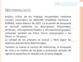 METODOLOGÍA
Análisis crítico de los trabajos recuperados mediante
revisión sistemática en MEDLINE (PubMed) Cochrane y
EMBASE, hasta febrero de 2022. La ecuación de búsqueda
se formuló́ mediante los descriptores «Pacemaker,
Artificial», «Occupational health» y «Occupational groups»,
utilizando también los Entry Terms relacionados y los
filtros: «+ 10 years».
La calidad de los artículos se evaluó y filtró según los
objetivos previamente determinados.
También se realizó el control de referencias, la búsqueda
de citas y un análisis de las guías y protocolos actuales de
vigilancia específica en relación con el tema elegido.
 