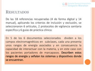 RESULTADOS
De las 18 referencias recuperadas (4 de forma digital y 14
manual), aplicando los criterios de inclusión y exclusión, se
seleccionaron 6 artículos, 2 protocolos de vigilancia sanitaria
específica y 6 guías de práctica clínica:
En 5 de los 6 documentos seleccionados dividen a los
campos electromagnéticos en subclases, cada una presenta
unos rangos de energía asociados y en consecuencia la
capacidad de interactuar con la materia, y en este caso con
los pacientes portadores de marcapasos. Describen estos
rangos de energía y señalan los sistemas y dispositivos donde
se encuentran.
 