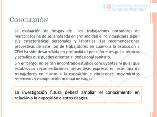 CONCLUSIÓN
La evaluación de riesgos de los trabajadores portadores de
marcapasos ha de ser analizada en profundidad e individualizada según
sus características personales y laborales. Las recomendaciones
preventivas de este tipo de trabajadores en cuanto a la exposición a
CEM ha sido desarrollada en profundidad por diferentes guías técnicas
y estudios que pueden orientar al profesional sanitario.
Sin embargo, no se han encontrado estudios concluyentes ni guías que
establezcan recomendaciones preventivas expresas en este tipo de
trabajadores en cuanto a la exposición a vibraciones, movimientos
repetitivos y manipulación manual de cargas.
La investigación futura deberá ampliar el conocimiento en
relación a la exposición a estos riesgos.
 