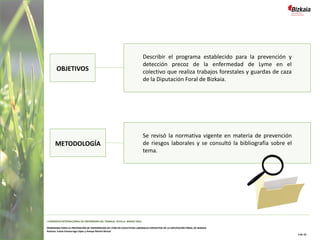 OBJETIVOS
Describir el programa establecido para la prevención y
detección precoz de la enfermedad de Lyme en el
colectivo que realiza trabajos forestales y guardas de caza
de la Diputación Foral de Bizkaia.
METODOLOGÍA
Se revisó la normativa vigente en materia de prevención
de riesgos laborales y se consultó la bibliografía sobre el
tema.
I CONGRESO INTERNACIONAL DE ENFERMERÍA DEL TRABAJO. SEVILLA, MARZO 2022
PROGRAMA PARA LA PREVENCIÓN DE ENFERMEDAD DE LYME EN COLECTIVOS LABORALES EXPUESTOS DE LA DIPUTACIÓN FORAL DE BIZKAIA
Autoras: Iratxe Intxaurraga López y Amaya Martín Benzal
3 de 10
 