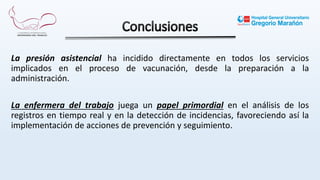 La presión asistencial ha incidido directamente en todos los servicios
implicados en el proceso de vacunación, desde la preparación a la
administración.
La enfermera del trabajo juega un papel primordial en el análisis de los
registros en tiempo real y en la detección de incidencias, favoreciendo así la
implementación de acciones de prevención y seguimiento.
 