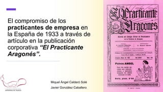 El compromiso de los
practicantes de empresa en
la España de 1933 a través de
artículo en la publicación
corporativa “El Practicante
Aragonés”.
Miquel Àngel Calderó Solé
Javier González Caballero
 