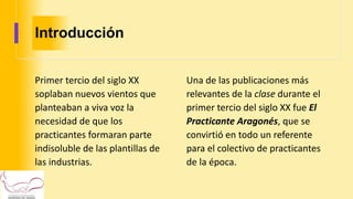 Introducción
Primer tercio del siglo XX
soplaban nuevos vientos que
planteaban a viva voz la
necesidad de que los
practicantes formaran parte
indisoluble de las plantillas de
las industrias.
Una de las publicaciones más
relevantes de la clase durante el
primer tercio del siglo XX fue El
Practicante Aragonés, que se
convirtió en todo un referente
para el colectivo de practicantes
de la época.
 
