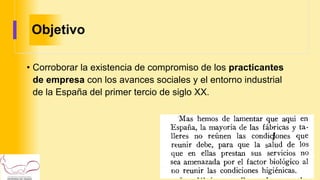 Objetivo
• Corroborar la existencia de compromiso de los practicantes
de empresa con los avances sociales y el entorno industrial
de la España del primer tercio de siglo XX.
 