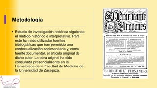 Metodología
• Estudio de investigación histórica siguiendo
el método histórico e interpretativo. Para
este han sido utilizadas fuentes
bibliográficas que han permitido una
contextualización sociosanitaria y, como
fuente documental, el articulo original de
dicho autor. La obra original ha sido
consultada presencialmente en la
Hemeroteca de la Facultad de Medicina de
la Universidad de Zaragoza.
 