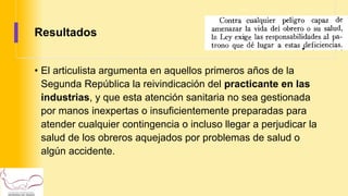 Resultados
• El articulista argumenta en aquellos primeros años de la
Segunda República la reivindicación del practicante en las
industrias, y que esta atención sanitaria no sea gestionada
por manos inexpertas o insuficientemente preparadas para
atender cualquier contingencia o incluso llegar a perjudicar la
salud de los obreros aquejados por problemas de salud o
algún accidente.
 