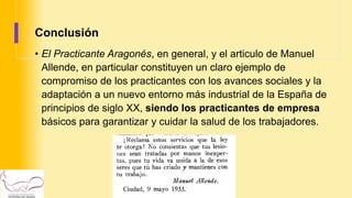 Conclusión
• El Practicante Aragonés, en general, y el articulo de Manuel
Allende, en particular constituyen un claro ejemplo de
compromiso de los practicantes con los avances sociales y la
adaptación a un nuevo entorno más industrial de la España de
principios de siglo XX, siendo los practicantes de empresa
básicos para garantizar y cuidar la salud de los trabajadores.
 