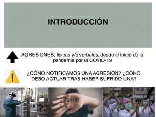 AGRESIONES, físicas y/o verbales, desde el inicio de la
pandemia por la COVID-19
INTRODUCCIÓN
¿CÓMO NOTIFICAMOS UNA AGRESIÓN? ¿CÓMO
DEBO ACTUAR TRAS HABER SUFRIDO UNA?
 