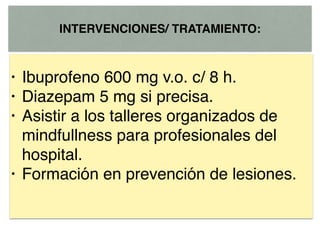 INTERVENCIONES/ TRATAMIENTO:
• Ibuprofeno 600 mg v.o. c/ 8 h.
• Diazepam 5 mg si precisa.
• Asistir a los talleres organizados de
mindfullness para profesionales del
hospital.
• Formación en prevención de lesiones.
 