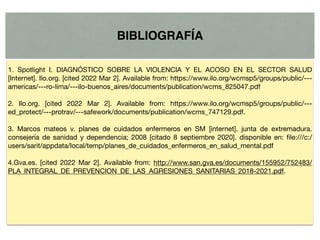 BIBLIOGRAFÍA
1. Spotlight I. DIAGNÓSTICO SOBRE LA VIOLENCIA Y EL ACOSO EN EL SECTOR SALUD
[Internet]. Ilo.org. [cited 2022 Mar 2]. Available from: https://www.ilo.org/wcmsp5/groups/public/---
americas/---ro-lima/---ilo-buenos_aires/documents/publication/wcms_825047.pdf

2. Ilo.org. [cited 2022 Mar 2]. Available from: https://www.ilo.org/wcmsp5/groups/public/---
ed_protect/---protrav/---safework/documents/publication/wcms_747129.pdf. 

3. Marcos mateos v. planes de cuidados enfermeros en SM [internet]. junta de extremadura.
consejería de sanidad y dependencia; 2008 [citado 8 septiembre 2020]. disponible en: file:///c:/
users/sarit/appdata/local/temp/planes_de_cuidados_enfermeros_en_salud_mental.pdf 

4.Gva.es. [cited 2022 Mar 2]. Available from: http://www.san.gva.es/documents/155952/752483/
PLA_INTEGRAL_DE_PREVENCION_DE_LAS_AGRESIONES_SANITARIAS_2018-2021.pdf.
 