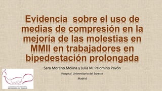 Evidencia sobre el uso de
medias de compresión en la
mejoría de las molestias en
MMII en trabajadores en
bipedestación prolongada
Sara Moreno Molina y Julia M. Palomino Pavón
Hospital Universitario del Sureste
Madrid
 