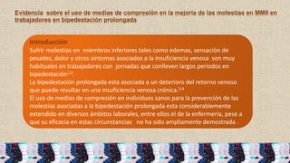 Introducción
Sufrir molestias en miembros inferiores tales como edemas, sensación de
pesadez, dolor y otros síntomas asociados a la insuficiencia venosa son muy
habituales en trabajadores con jornadas que conlleven largos periodos en
bipedestación1,2.
La bipedestación prolongada esta asociada a un deterioro del retorno venoso
que puede resultar en una insuficiencia venosa crónica.3,4
El uso de medias de compresión en individuos sanos para la prevención de las
molestias asociadas a la bipedestación prolongada esta considerablemente
extendido en diversos ámbitos laborales, entre ellos el de la enfermería, pese a
que su eficacia en estas circunstancias no ha sido ampliamente demostrada .
Evidencia sobre el uso de medias de compresión en la mejoría de las molestias en MMII en
trabajadores en bipedestación prolongada
 