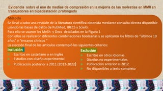 Evidencia sobre el uso de medias de compresión en la mejoría de las molestias en MMII en
trabajadores en bipedestación prolongada
Método
Se llevó a cabo una revisión de la literatura científica obtenida mediante consulta directa disponible
usando las bases de datos de PubMed, IBECS y Scielo.
Para ello se usaron los MeSh y Decs detallados en la Figura 1
Con ellos se realizaron diferentes combinaciones booleanas y se aplicaron los filtros de “últimos 10
años” y “ensayos clínicos “
La elección final de los artículos contempló los siguientes criterios:
Inclusión
▶ Escritos en castellano o en inglés
▶ Estudios con diseño experimental
▶ Publicación posterior a 2011 (2012-2022)
Exclusión
▶ Escritos en otros idiomas
▶ Diseños no experimentales
▶ Publicación anterior al 2012
▶ No disponibles a texto completo
 