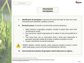 PREVENCIÓN
SECUNDARIA
I. Identificación de garrapatas: Inspección minuciosa de todas las áreas de la piel,
incluyendo cuero cabelludo y pliegues cutáneos.
II. Extracción precoz: Formación en la extracción correcta y temprana:
o Debe extraerse la garrapata completa, incluida la cabeza (que suele estar
introducida en la piel).
o Con unas pinzas, sujetar la garrapata por la cabeza, lo más cerca posible de la
piel.
o Tirar hacia fuera con un movimiento lento y firme para desprender la
garrapata, teniendo cuidado de no dejar la cabeza incrustada en la piel.
o Limpiar y desinfectar la zona de la picadura.
NUNCA: Aplastar, intentar quemar, verter productos (alcohol, vaselina u otros)
sobre la garrapata, ya que aumentan la probabilidad de infección.
III. Comunicación de la picadura de garrapata a Salud Laboral para su registro.
I CONGRESO INTERNACIONAL DE ENFERMERÍA DEL TRABAJO. SEVILLA, MARZO 2022
PROGRAMA PARA LA PREVENCIÓN DE ENFERMEDAD DE LYME EN COLECTIVOS LABORALES EXPUESTOS DE LA DIPUTACIÓN FORAL DE BIZKAIA
Autoras: Iratxe Intxaurraga López y Amaya Martín Benzal
6 de 10
RESULTADOS
 