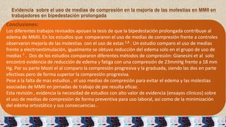 Evidencia sobre el uso de medias de compresión en la mejoría de las molestias en MMII en
trabajadores en bipedestación prolongada
Conclusiones:
Los diferentes trabajos revisados apoyan la tesis de que la bipedestación prolongada contribuye al
edema de MMII. En los estudios que compararon el uso de medias de compresión frente a controles
observaron mejoría de las molestias con el uso de estas 5,8 . Un estudio comparo el uso de medias
frente a electroestimulación, igualmente se obtuvo reducción del edema solo en el grupo de uso de
medias 7 . Dos de los estudios compararon diferentes métodos de compresión: Gianesini et al solo
encontró evidencia de reducción de edema y fatiga con una compresión de 23mmHg frente a 18 mm
Hg. Por su parte Mosti el al comparo la compresión progresiva y la graduada, siendo las dos en parte
efectivas pero de forma superior la compresión progresiva.
Pese a la falta de mas estudios , el uso medias de compresión para evitar el edema y las molestias
asociadas de MMII en jornadas de trabajo de pie resulta eficaz.
Esta revisión , evidencia la necesidad de estudios con alto valor de evidencia (ensayos clínicos) sobre
el uso de medias de compresión de forma preventiva para uso laboral, así como de la minimización
del edema ortostático y sus consecuencias .
 